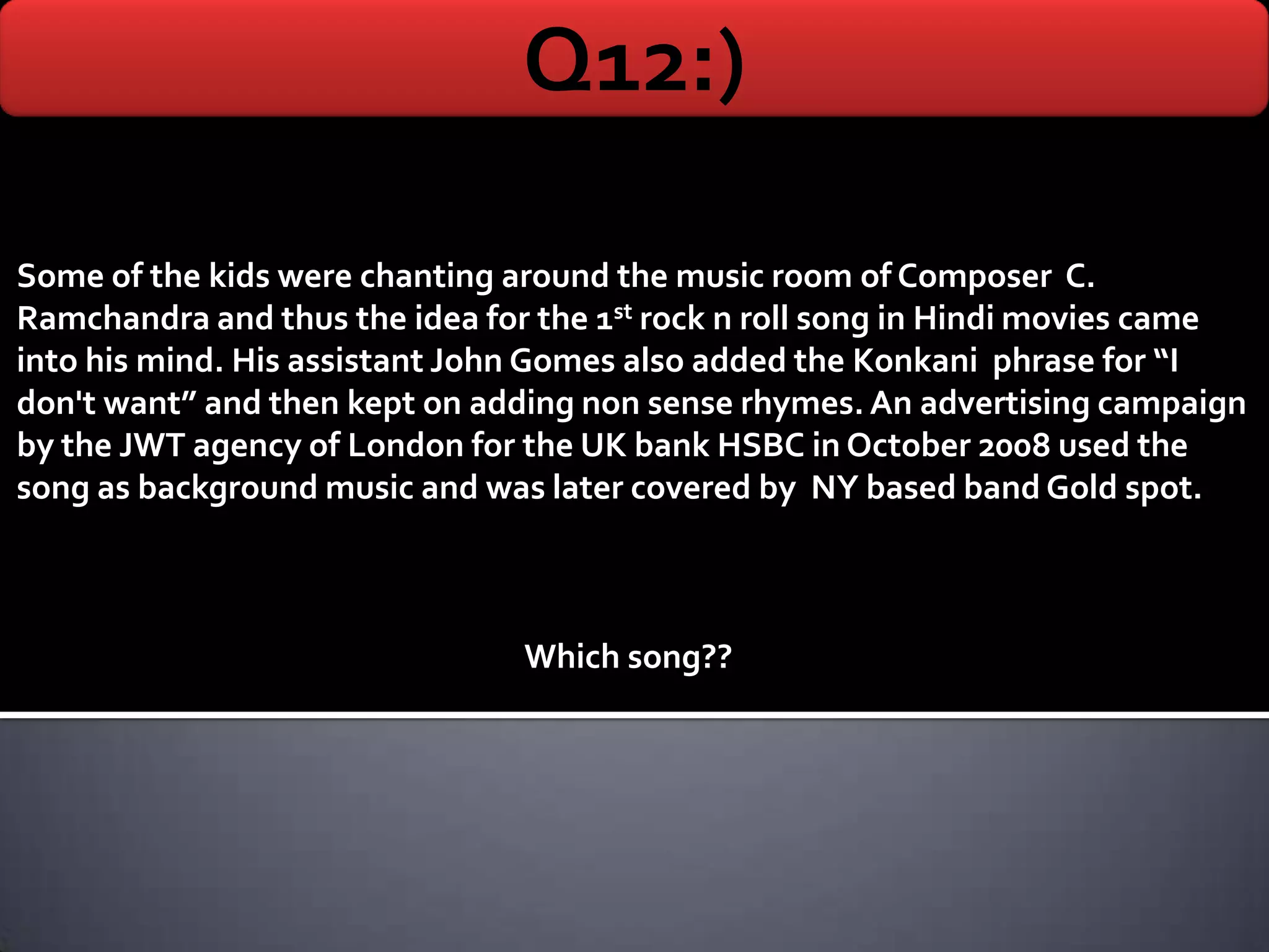Q12:)

Some of the kids were chanting around the music room of Composer C.
Ramchandra and thus the idea for the 1st rock n roll song in Hindi movies came
into his mind. His assistant John Gomes also added the Konkani phrase for “I
don't want” and then kept on adding non sense rhymes. An advertising campaign
by the JWT agency of London for the UK bank HSBC in October 2008 used the
song as background music and was later covered by NY based band Gold spot.



                                Which song??
 