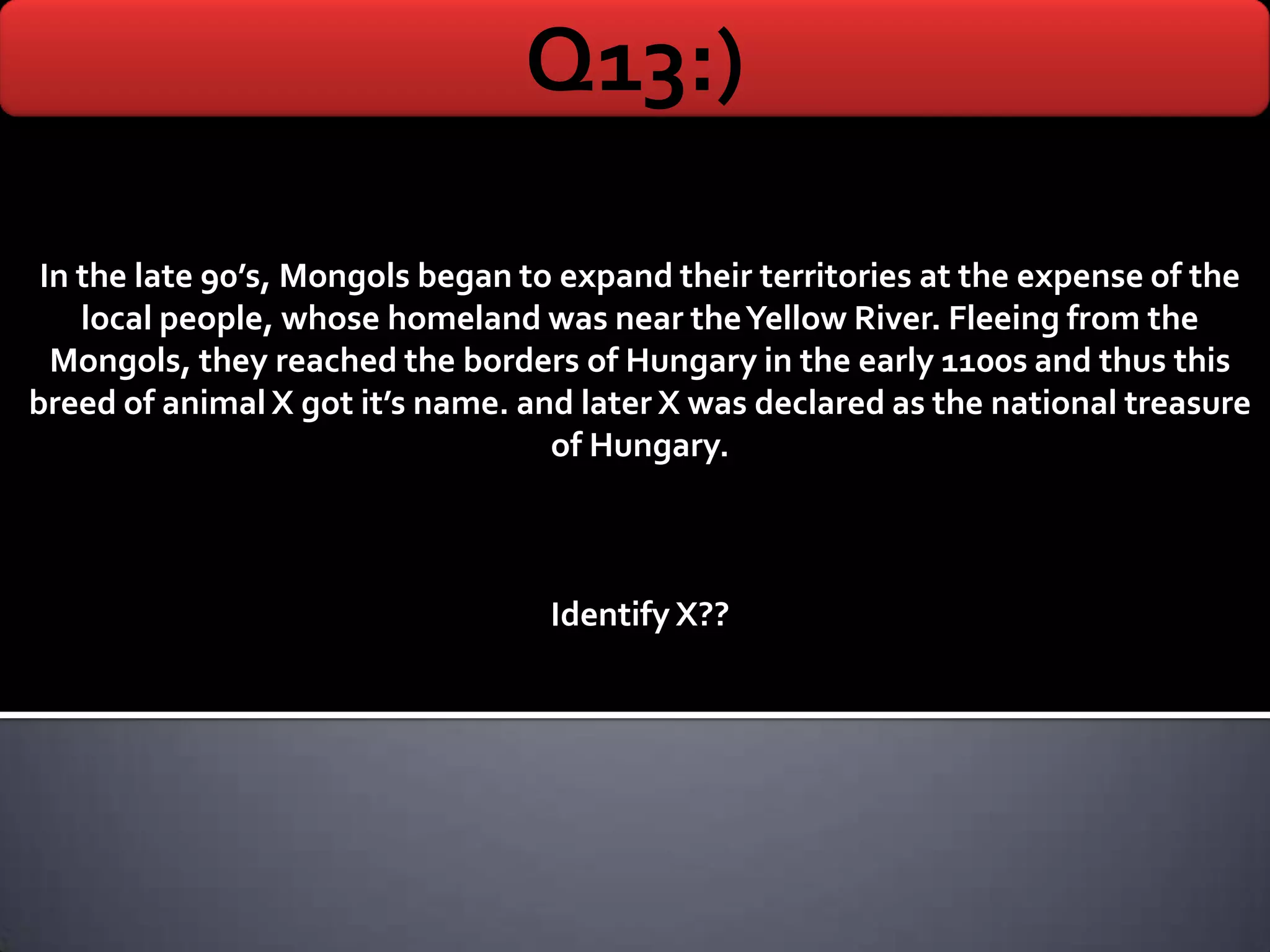 Q13:)

 In the late 90’s, Mongols began to expand their territories at the expense of the
    local people, whose homeland was near the Yellow River. Fleeing from the
  Mongols, they reached the borders of Hungary in the early 1100s and thus this
breed of animal X got it’s name. and later X was declared as the national treasure
                                   of Hungary.



                                   Identify X??
 