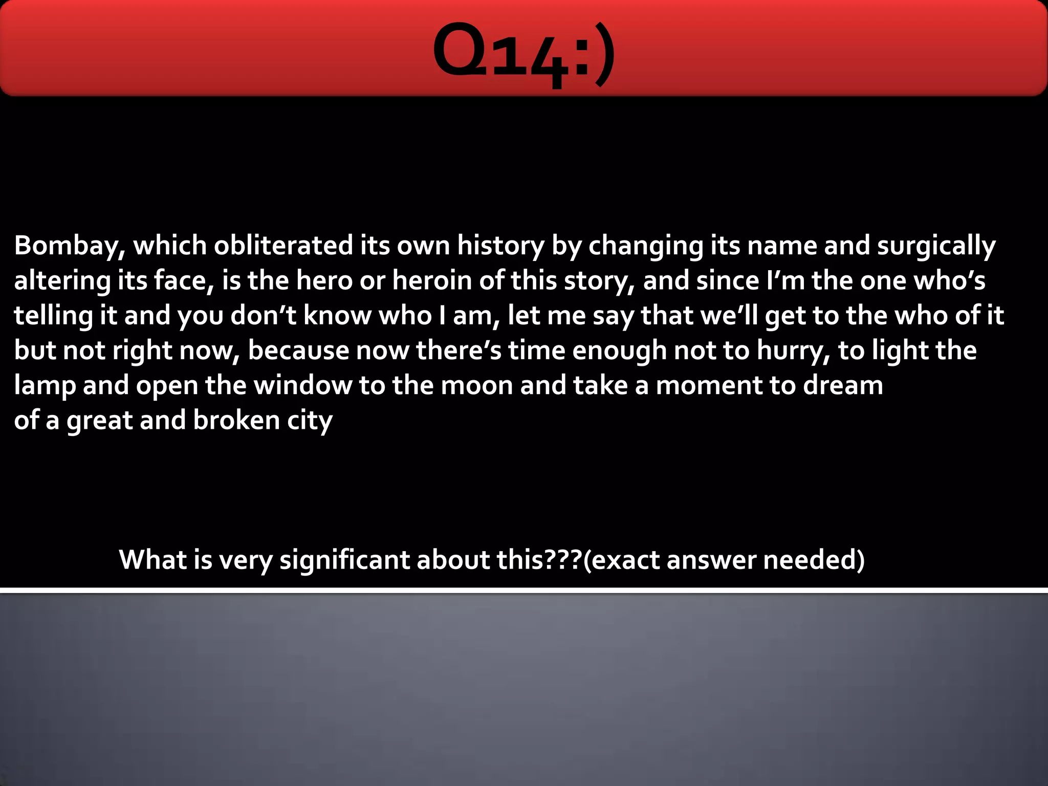Q14:)

Bombay, which obliterated its own history by changing its name and surgically
altering its face, is the hero or heroin of this story, and since I’m the one who’s
telling it and you don’t know who I am, let me say that we’ll get to the who of it
but not right now, because now there’s time enough not to hurry, to light the
lamp and open the window to the moon and take a moment to dream
of a great and broken city



        What is very significant about this???(exact answer needed)
 