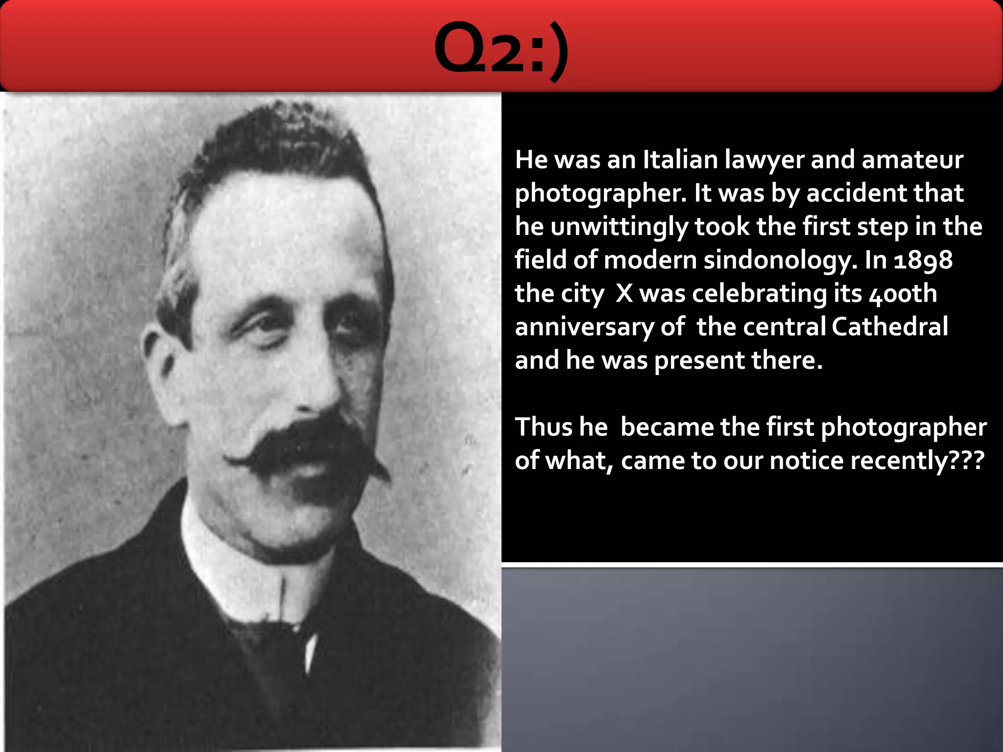 Q2:)
  He was an Italian lawyer and amateur
  photographer. It was by accident that
  he unwittingly took the first step in the
  field of modern sindonology. In 1898
  the city X was celebrating its 400th
  anniversary of the central Cathedral
  and he was present there.

  Thus he became the first photographer
  of what, came to our notice recently???
 