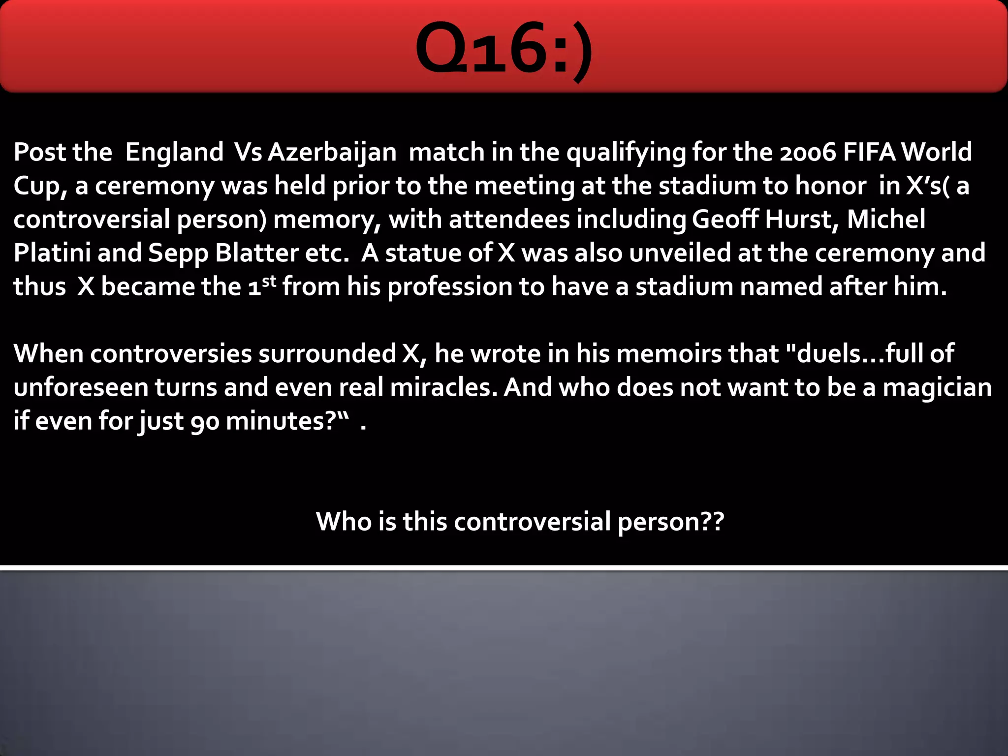 Q16:)
Post the England Vs Azerbaijan match in the qualifying for the 2006 FIFA World
Cup, a ceremony was held prior to the meeting at the stadium to honor in X’s( a
controversial person) memory, with attendees including Geoff Hurst, Michel
Platini and Sepp Blatter etc. A statue of X was also unveiled at the ceremony and
thus X became the 1st from his profession to have a stadium named after him.

When controversies surrounded X, he wrote in his memoirs that "duels...full of
unforeseen turns and even real miracles. And who does not want to be a magician
if even for just 90 minutes?“ .


                         Who is this controversial person??
 