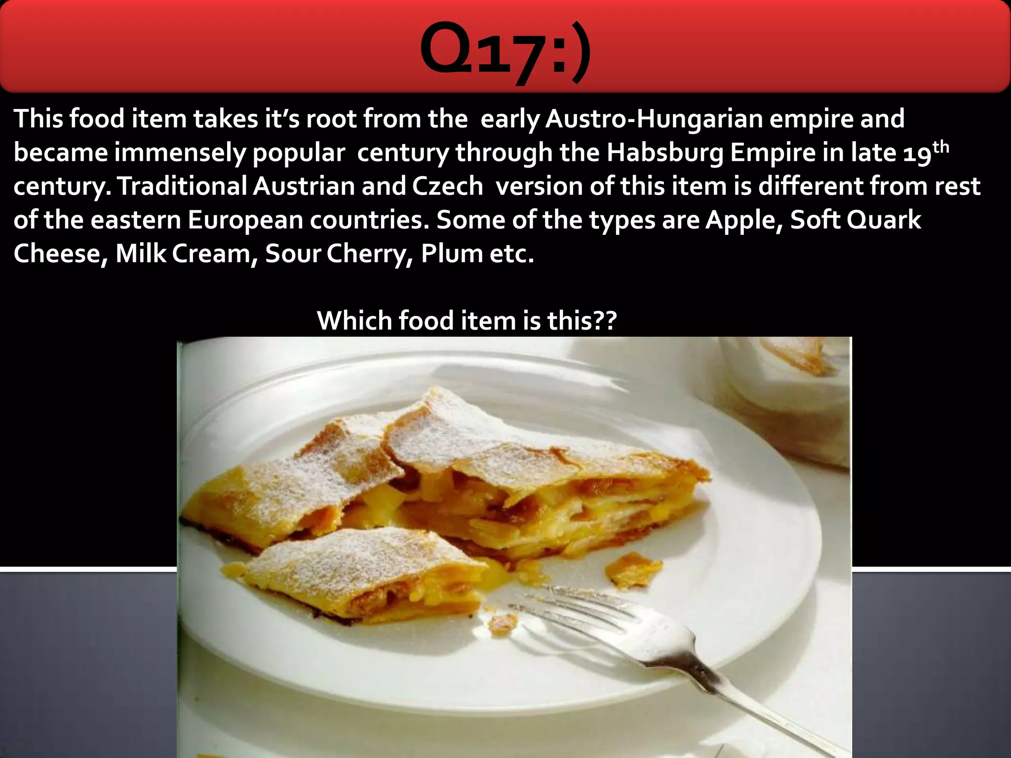Q17:)
This food item takes it’s root from the early Austro-Hungarian empire and
became immensely popular century through the Habsburg Empire in late 19th
century. Traditional Austrian and Czech version of this item is different from rest
of the eastern European countries. Some of the types are Apple, Soft Quark
Cheese, Milk Cream, Sour Cherry, Plum etc.

                          Which food item is this??
 