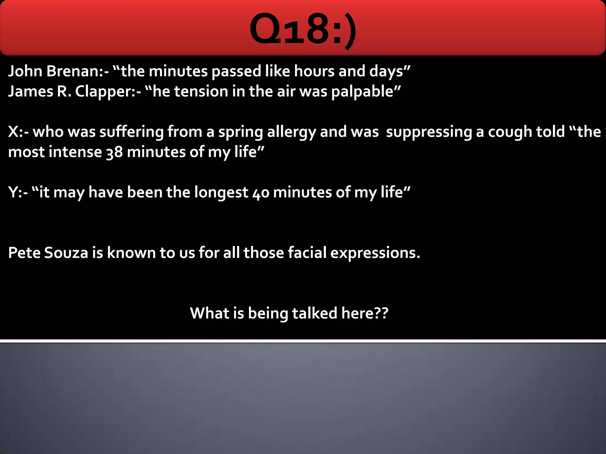 Q18:)
John Brenan:- “the minutes passed like hours and days”
James R. Clapper:- “he tension in the air was palpable”

X:- who was suffering from a spring allergy and was suppressing a cough told “the
most intense 38 minutes of my life”

Y:- “it may have been the longest 40 minutes of my life”


Pete Souza is known to us for all those facial expressions.


                         What is being talked here??
 