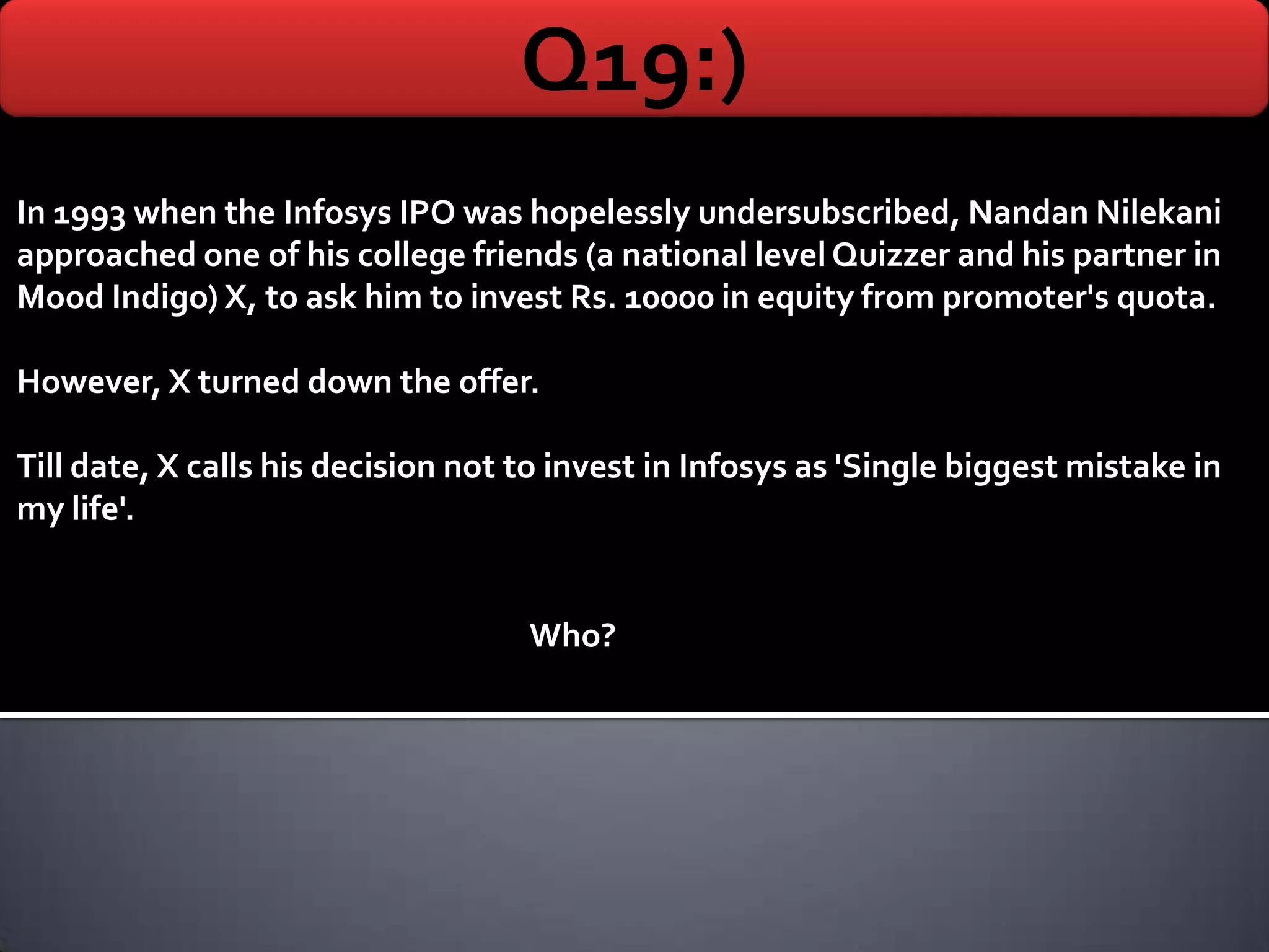 Q19:)
In 1993 when the Infosys IPO was hopelessly undersubscribed, Nandan Nilekani
approached one of his college friends (a national level Quizzer and his partner in
Mood Indigo) X, to ask him to invest Rs. 10000 in equity from promoter's quota.

However, X turned down the offer.

Till date, X calls his decision not to invest in Infosys as 'Single biggest mistake in
my life'.


                                    Who?
 