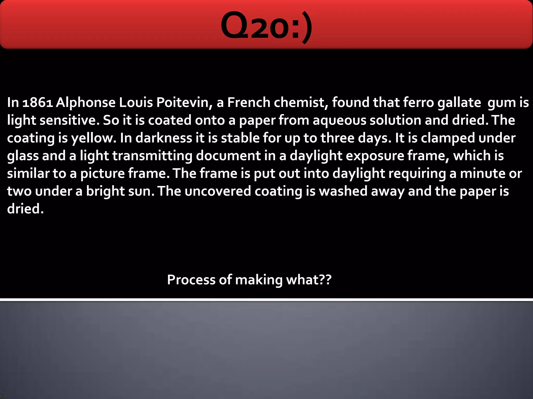 Q20:)
In 1861 Alphonse Louis Poitevin, a French chemist, found that ferro gallate gum is
light sensitive. So it is coated onto a paper from aqueous solution and dried. The
coating is yellow. In darkness it is stable for up to three days. It is clamped under
glass and a light transmitting document in a daylight exposure frame, which is
similar to a picture frame. The frame is put out into daylight requiring a minute or
two under a bright sun. The uncovered coating is washed away and the paper is
dried.



                          Process of making what??
 