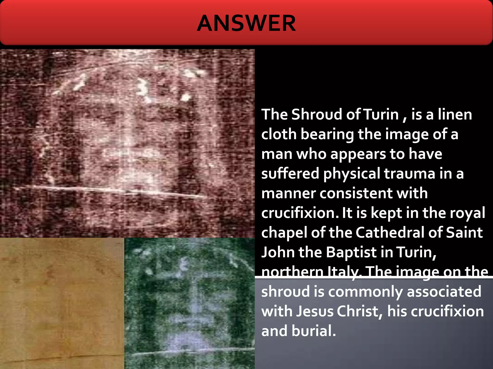ANSWER


   The Shroud of Turin , is a linen
   cloth bearing the image of a
   man who appears to have
   suffered physical trauma in a
   manner consistent with
   crucifixion. It is kept in the royal
   chapel of the Cathedral of Saint
   John the Baptist in Turin,
   northern Italy. The image on the
   shroud is commonly associated
   with Jesus Christ, his crucifixion
   and burial.
 