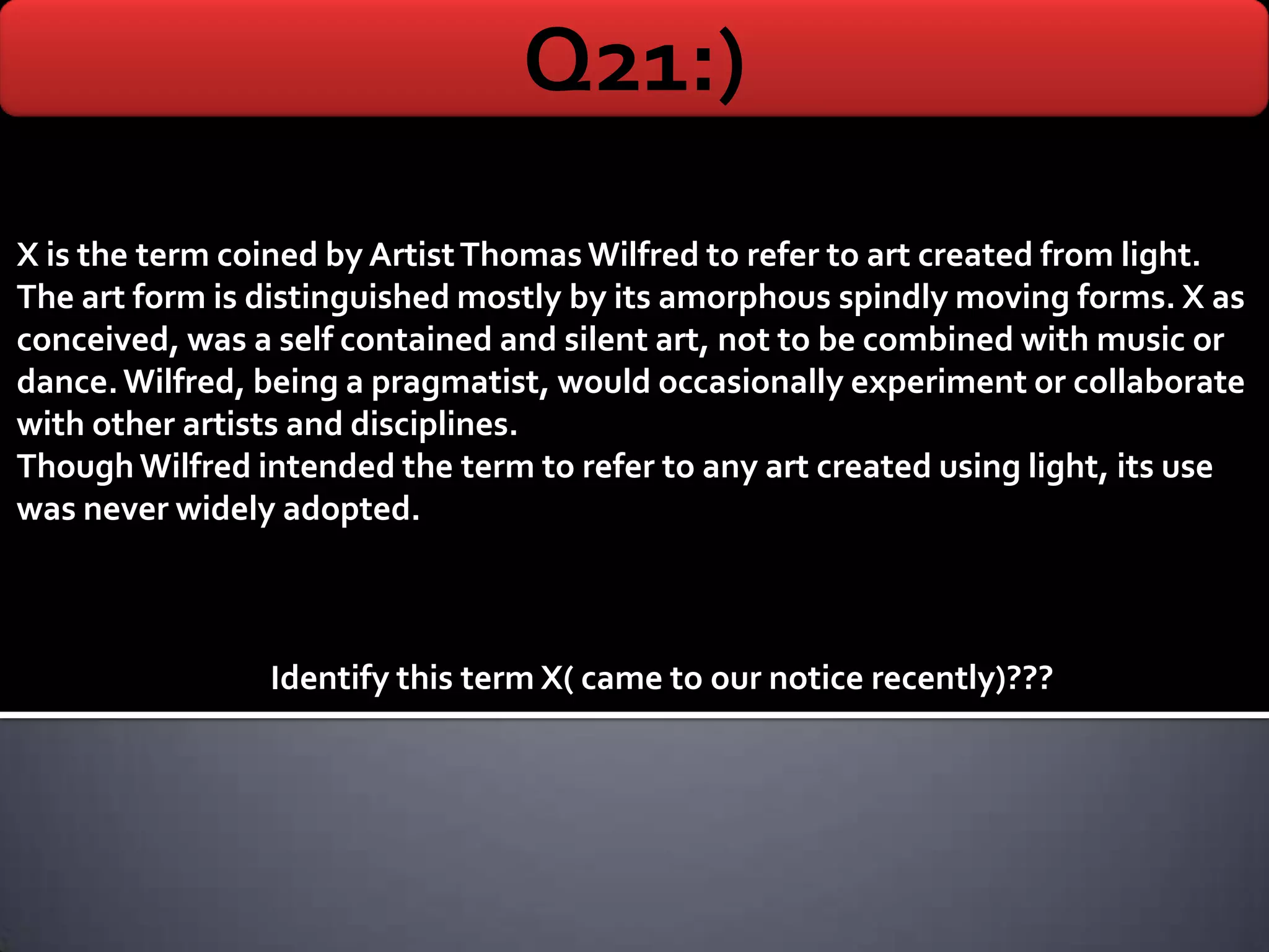 Q21:)
X is the term coined by Artist Thomas Wilfred to refer to art created from light.
The art form is distinguished mostly by its amorphous spindly moving forms. X as
conceived, was a self contained and silent art, not to be combined with music or
dance. Wilfred, being a pragmatist, would occasionally experiment or collaborate
with other artists and disciplines.
Though Wilfred intended the term to refer to any art created using light, its use
was never widely adopted.



                Identify this term X( came to our notice recently)???
 