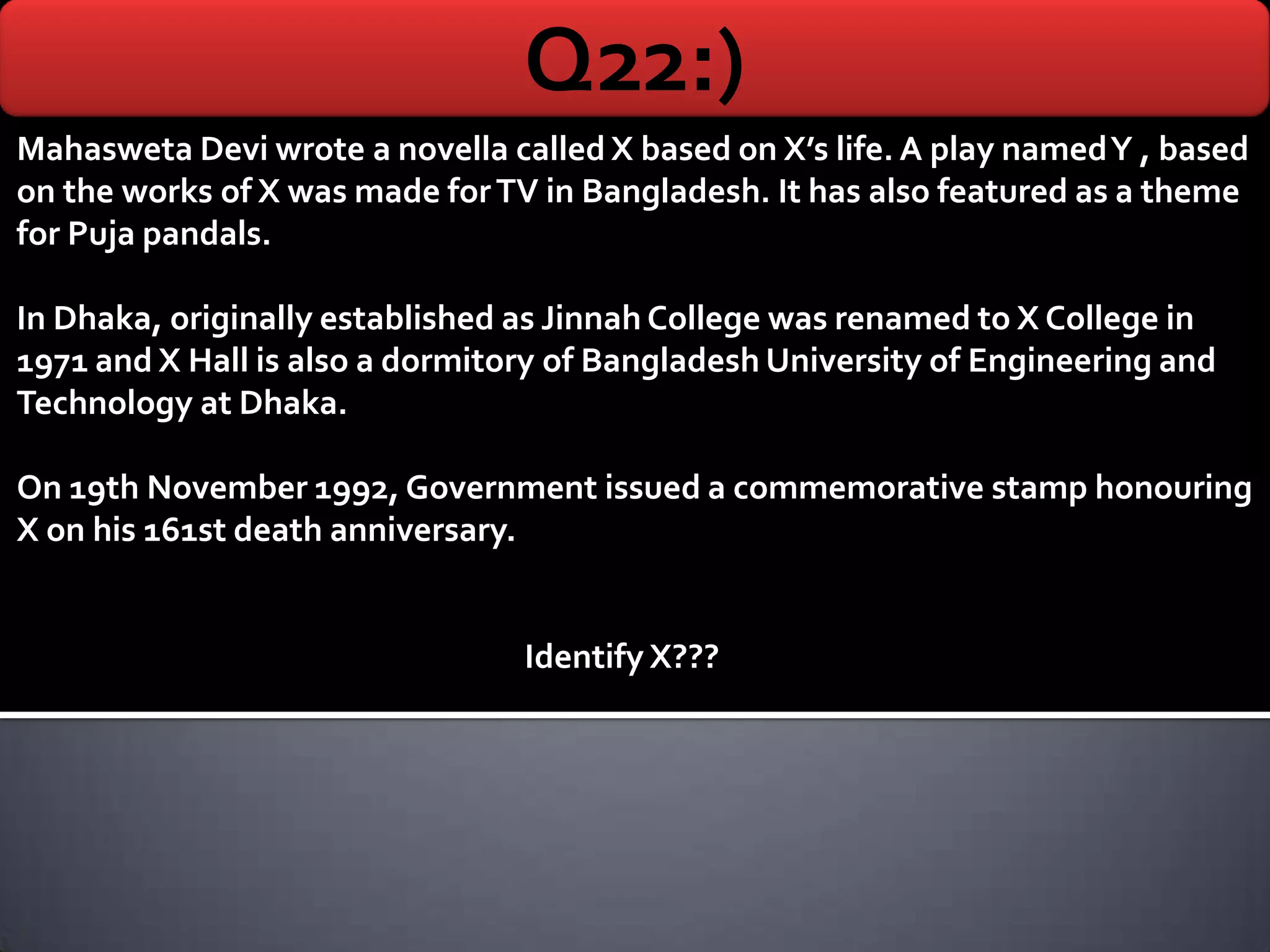 Q22:)
Mahasweta Devi wrote a novella called X based on X’s life. A play named Y , based
on the works of X was made for TV in Bangladesh. It has also featured as a theme
for Puja pandals.

In Dhaka, originally established as Jinnah College was renamed to X College in
1971 and X Hall is also a dormitory of Bangladesh University of Engineering and
Technology at Dhaka.

On 19th November 1992, Government issued a commemorative stamp honouring
X on his 161st death anniversary.


                                 Identify X???
 