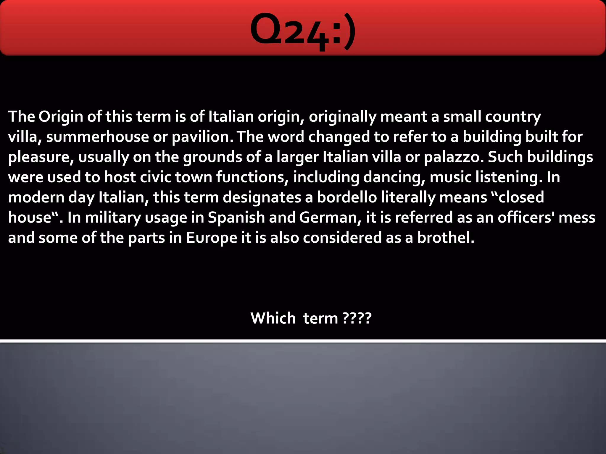 Q24:)
The Origin of this term is of Italian origin, originally meant a small country
villa, summerhouse or pavilion. The word changed to refer to a building built for
pleasure, usually on the grounds of a larger Italian villa or palazzo. Such buildings
were used to host civic town functions, including dancing, music listening. In
modern day Italian, this term designates a bordello literally means “closed
house“. In military usage in Spanish and German, it is referred as an officers' mess
and some of the parts in Europe it is also considered as a brothel.



                                   Which term ????
 