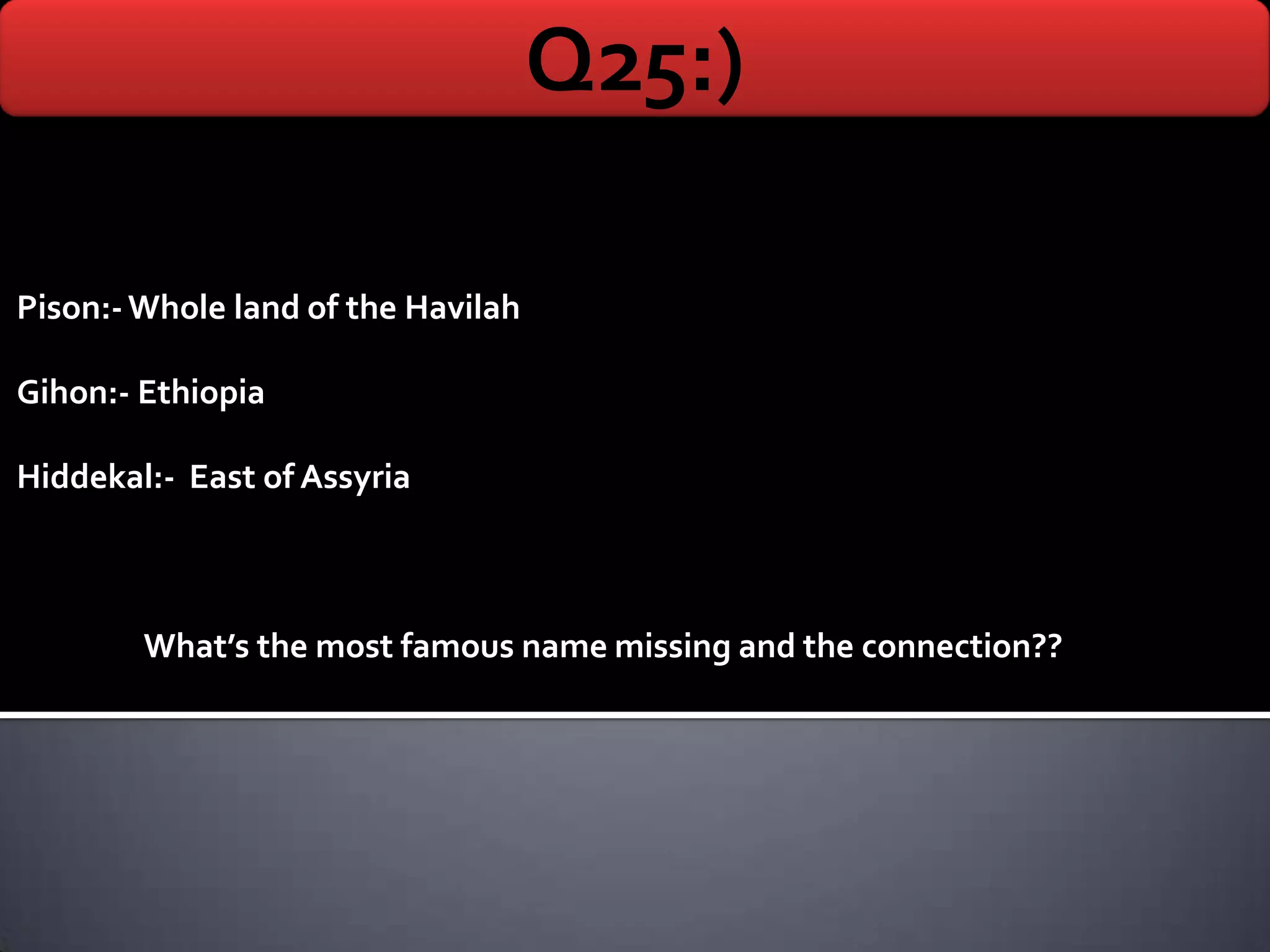 Q25:)

Pison:- Whole land of the Havilah

Gihon:- Ethiopia

Hiddekal:- East of Assyria



        What’s the most famous name missing and the connection??
 
