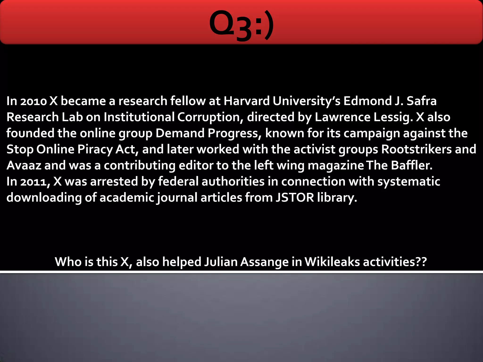 Q3:)
In 2010 X became a research fellow at Harvard University’s Edmond J. Safra
Research Lab on Institutional Corruption, directed by Lawrence Lessig. X also
founded the online group Demand Progress, known for its campaign against the
Stop Online Piracy Act, and later worked with the activist groups Rootstrikers and
Avaaz and was a contributing editor to the left wing magazine The Baffler.
In 2011, X was arrested by federal authorities in connection with systematic
downloading of academic journal articles from JSTOR library.



        Who is this X, also helped Julian Assange in Wikileaks activities??
 