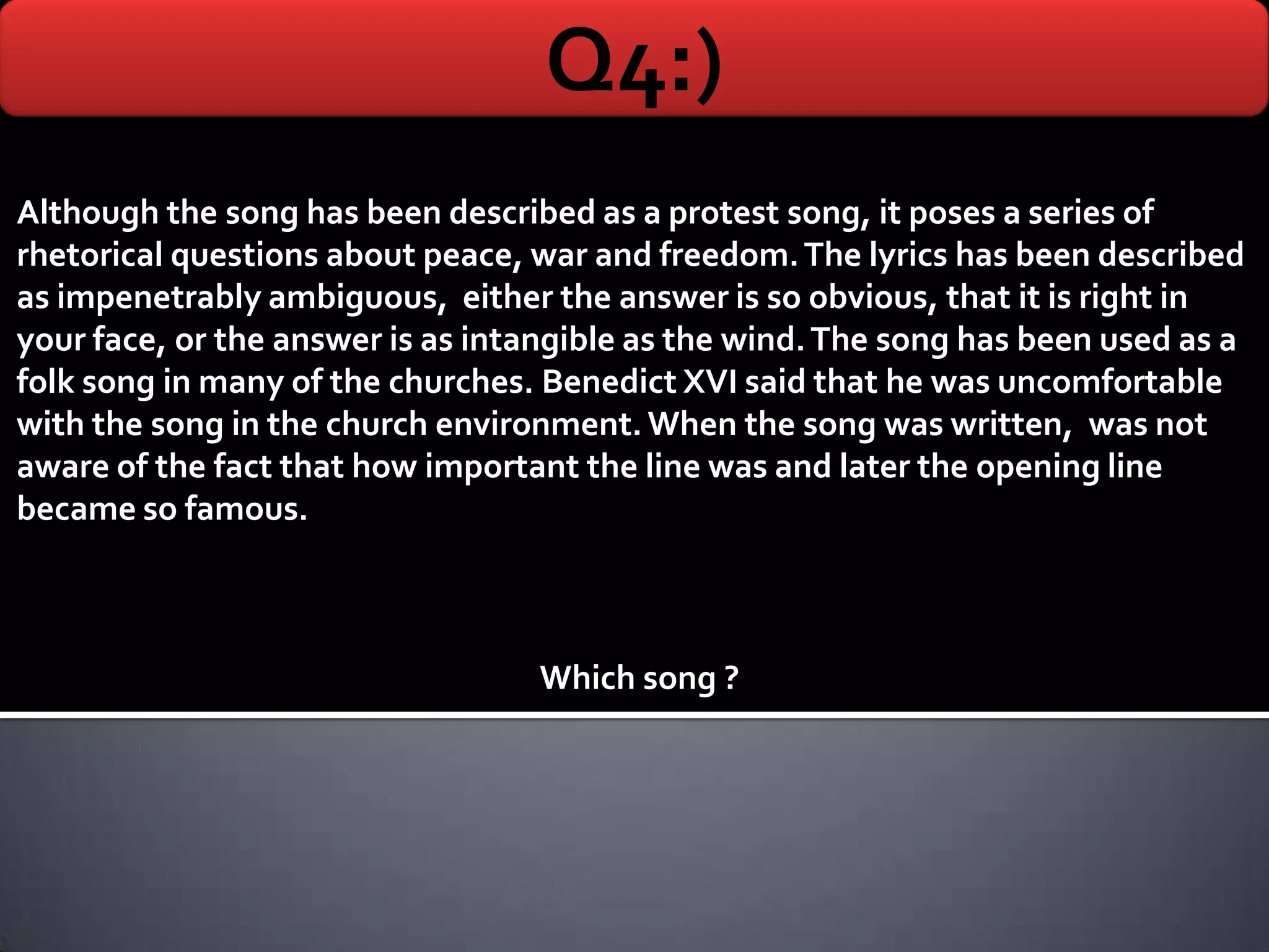 Q4:)
Although the song has been described as a protest song, it poses a series of
rhetorical questions about peace, war and freedom. The lyrics has been described
as impenetrably ambiguous, either the answer is so obvious, that it is right in
your face, or the answer is as intangible as the wind. The song has been used as a
folk song in many of the churches. Benedict XVI said that he was uncomfortable
with the song in the church environment. When the song was written, was not
aware of the fact that how important the line was and later the opening line
became so famous.



                                  Which song ?
 