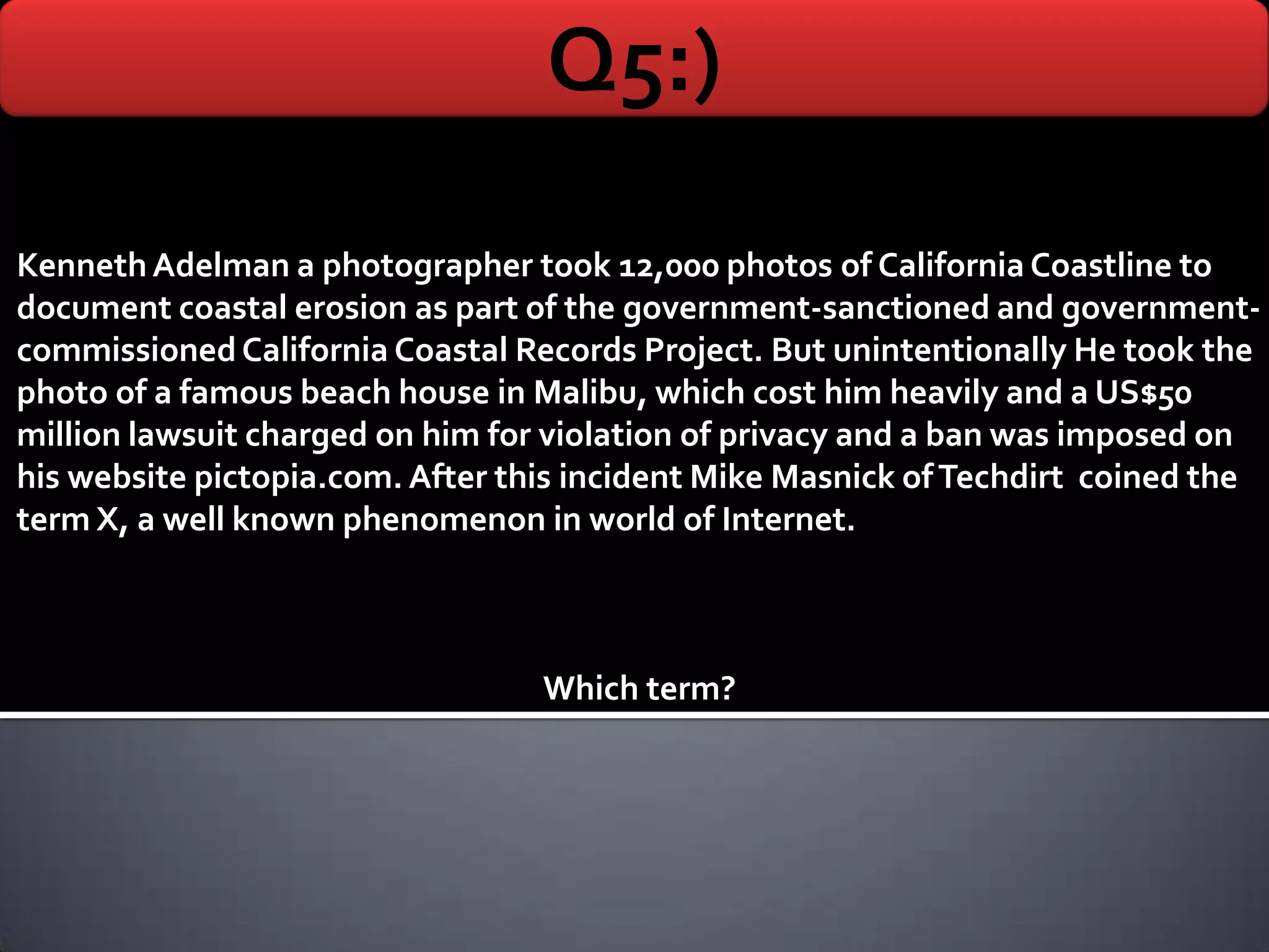 Q5:)
Kenneth Adelman a photographer took 12,000 photos of California Coastline to
document coastal erosion as part of the government-sanctioned and government-
commissioned California Coastal Records Project. But unintentionally He took the
photo of a famous beach house in Malibu, which cost him heavily and a US$50
million lawsuit charged on him for violation of privacy and a ban was imposed on
his website pictopia.com. After this incident Mike Masnick of Techdirt coined the
term X, a well known phenomenon in world of Internet.



                                  Which term?
 