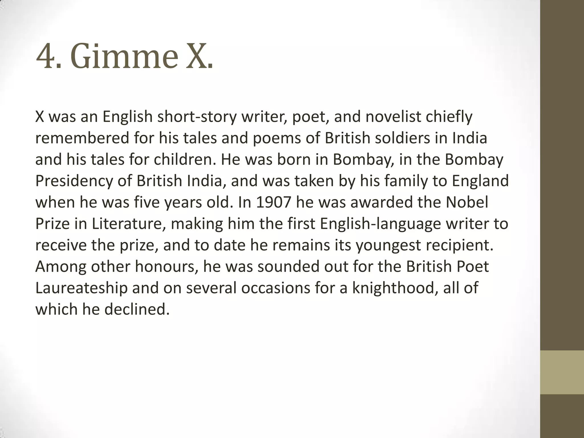 4. Gimme X.
X was an English short-story writer, poet, and novelist chiefly
remembered for his tales and poems of British soldiers in India
and his tales for children. He was born in Bombay, in the Bombay
Presidency of British India, and was taken by his family to England
when he was five years old. In 1907 he was awarded the Nobel
Prize in Literature, making him the first English-language writer to
receive the prize, and to date he remains its youngest recipient.
Among other honours, he was sounded out for the British Poet
Laureateship and on several occasions for a knighthood, all of
which he declined.
 