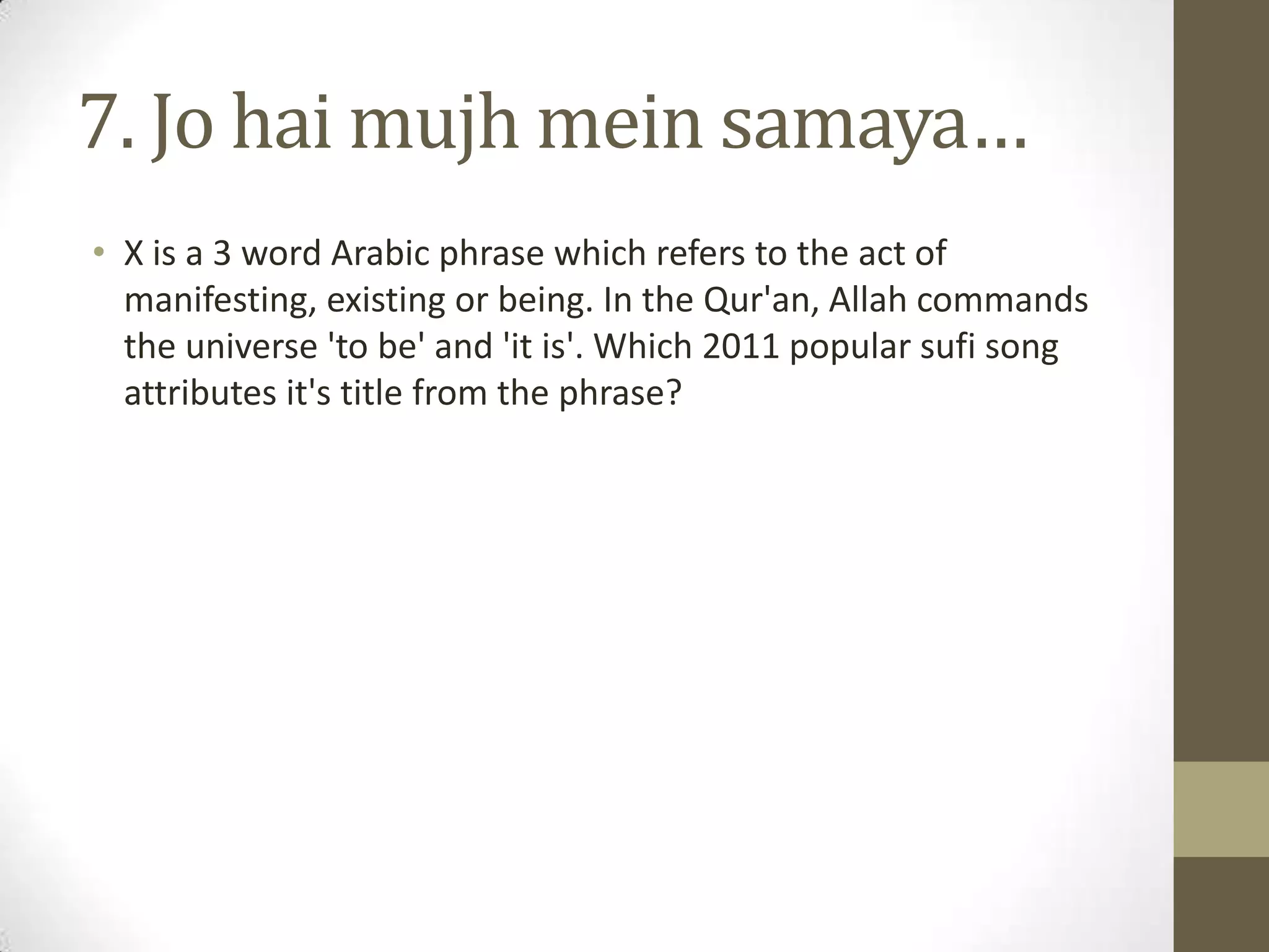 7. Jo hai mujh mein samaya…
• X is a 3 word Arabic phrase which refers to the act of
manifesting, existing or being. In the Qur'an, Allah commands
the universe 'to be' and 'it is'. Which 2011 popular sufi song
attributes it's title from the phrase?
 