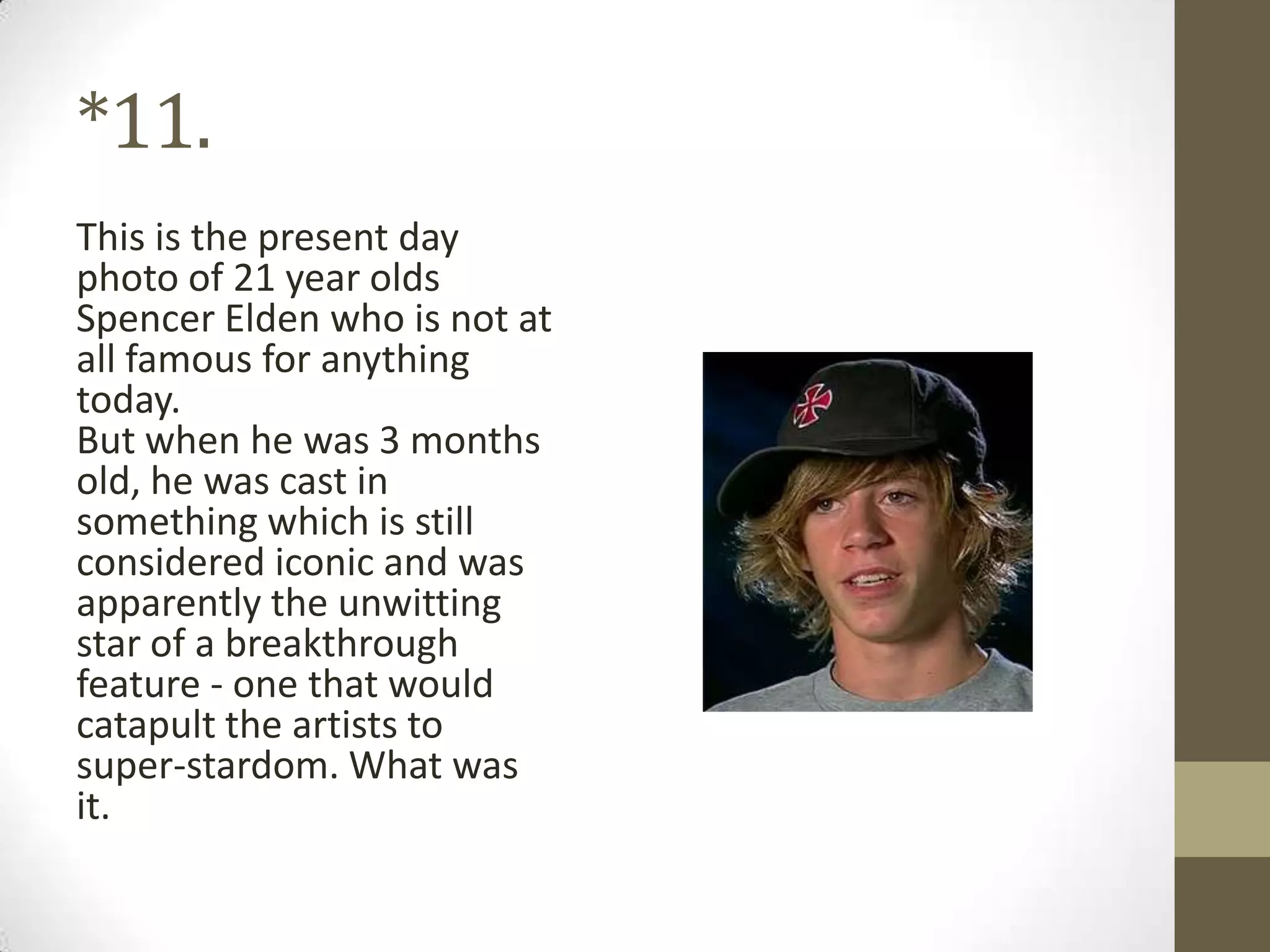 *11.
This is the present day
photo of 21 year olds
Spencer Elden who is not at
all famous for anything
today.
But when he was 3 months
old, he was cast in
something which is still
considered iconic and was
apparently the unwitting
star of a breakthrough
feature - one that would
catapult the artists to
super-stardom. What was
it.
 