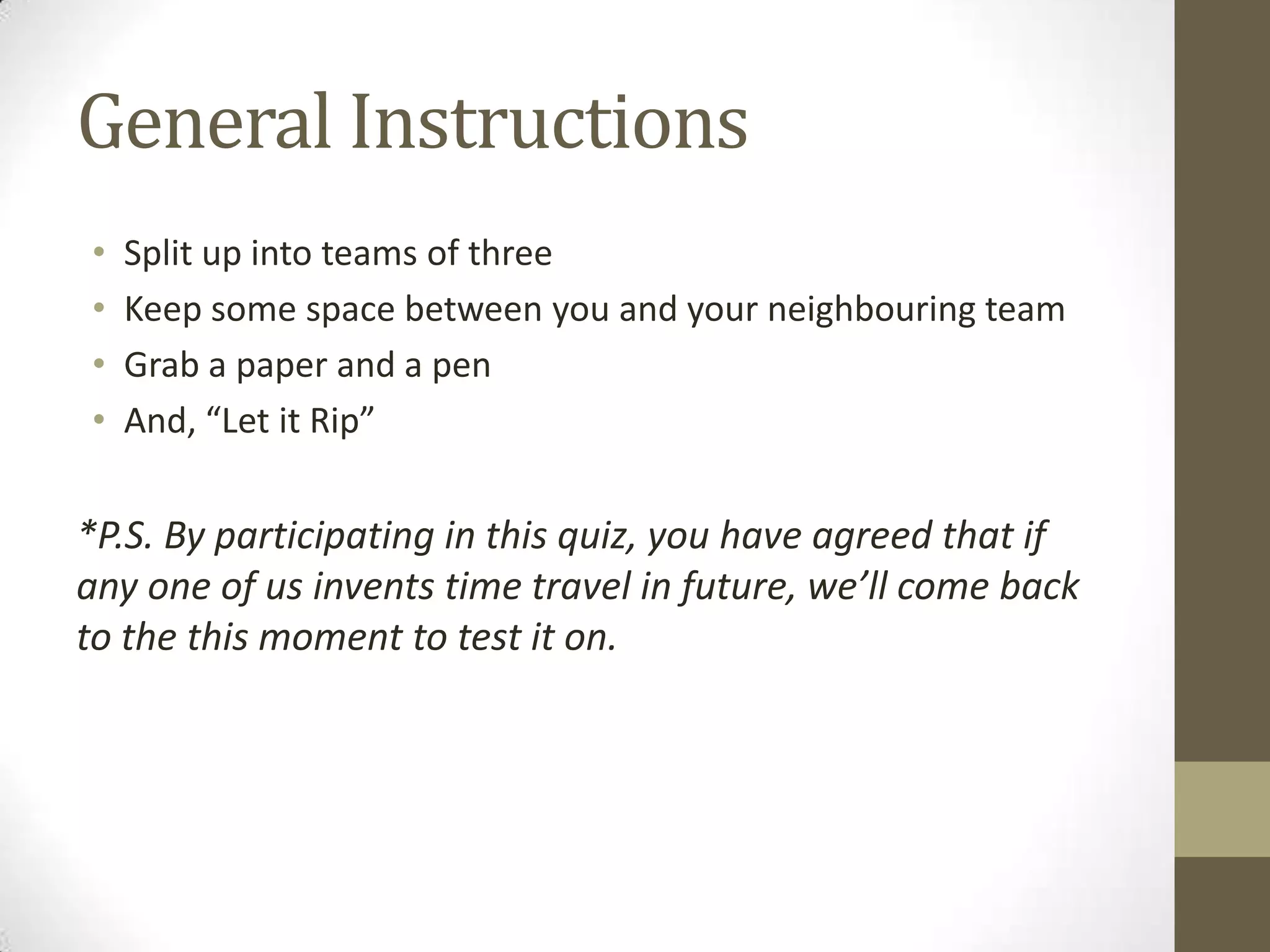 General Instructions
• Split up into teams of three
• Keep some space between you and your neighbouring team
• Grab a paper and a pen
• And, “Let it Rip”
*P.S. By participating in this quiz, you have agreed that if
any one of us invents time travel in future, we’ll come back
to the this moment to test it on.
 