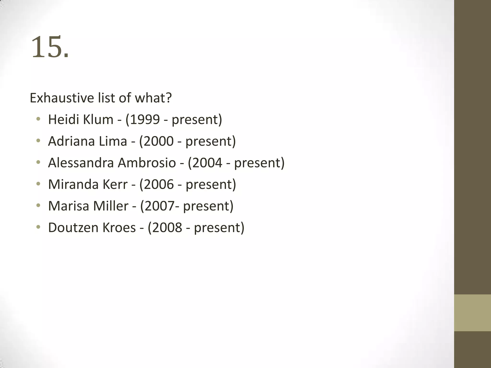 15.
Exhaustive list of what?
• Heidi Klum - (1999 - present)
• Adriana Lima - (2000 - present)
• Alessandra Ambrosio - (2004 - present)
• Miranda Kerr - (2006 - present)
• Marisa Miller - (2007- present)
• Doutzen Kroes - (2008 - present)
 