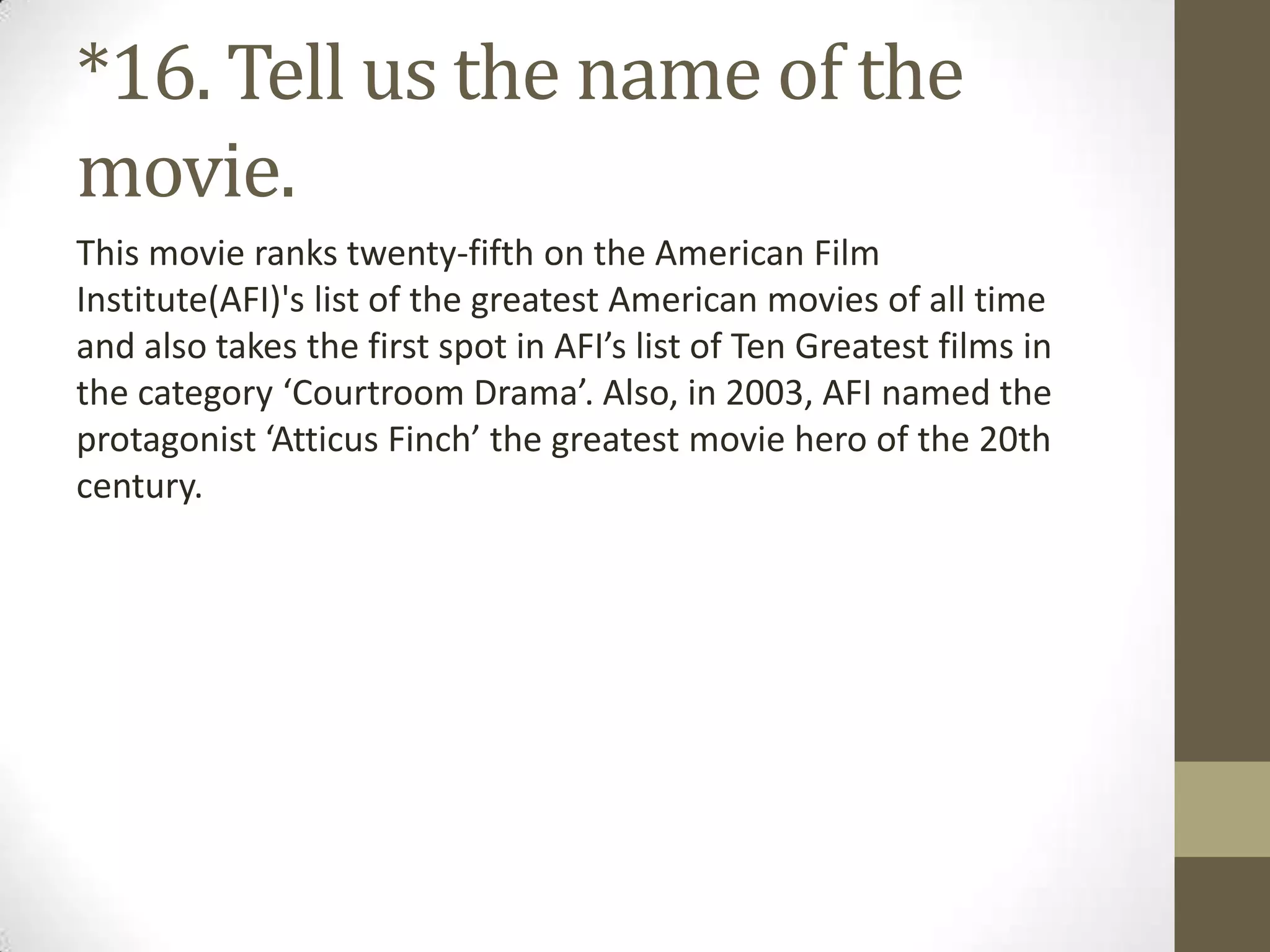 *16. Tell us the name of the
movie.
This movie ranks twenty-fifth on the American Film
Institute(AFI)'s list of the greatest American movies of all time
and also takes the first spot in AFI’s list of Ten Greatest films in
the category ‘Courtroom Drama’. Also, in 2003, AFI named the
protagonist ‘Atticus Finch’ the greatest movie hero of the 20th
century.
 