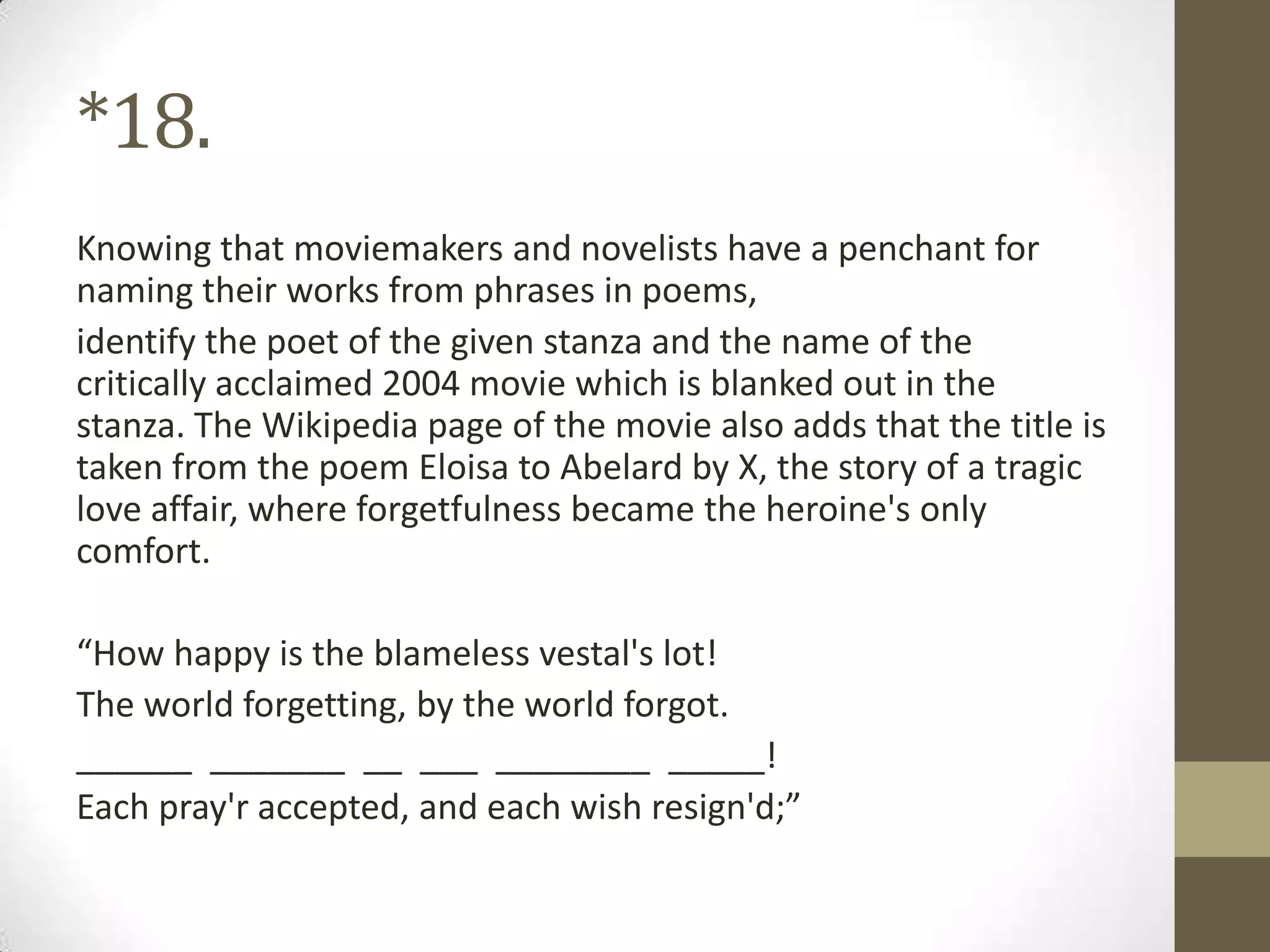 *18.
Knowing that moviemakers and novelists have a penchant for
naming their works from phrases in poems,
identify the poet of the given stanza and the name of the
critically acclaimed 2004 movie which is blanked out in the
stanza. The Wikipedia page of the movie also adds that the title is
taken from the poem Eloisa to Abelard by X, the story of a tragic
love affair, where forgetfulness became the heroine's only
comfort.
“How happy is the blameless vestal's lot!
The world forgetting, by the world forgot.
______ _______ __ ___ ________ _____!
Each pray'r accepted, and each wish resign'd;”
 