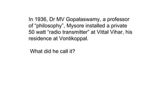 In 1936, Dr MV Gopalaswamy, a professor
of “philosophy”, Mysore installed a private
50 watt “radio transmitter” at Vittal Vihar, his
residence at Vontikoppal.
What did he call it?
 