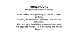 FINAL ROUND
Long Non-exhaustive Connect
As we roll out parts, you may pounce for connect
anytime.
Bouncing for the connect will begin once all clues
are shown.
Also, the parts themselves are normal questions
with separate marks: +10/-5 on pounce and +10 on
bounce.
 