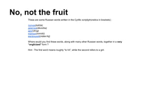 No, not the fruit
These are some Russian words written in the Cyrillic script(phonetics in brackets) :
толчок(tolčók)
девочка(dévočka)
друг(drug)
хорошо(xorošó)
маленький(málen’kij)
Where would you find these words, along with many other Russian words, together in a very
“anglicized” form ?
Hint : The first word means roughly “to hit”, while the second refers to a girl.
 