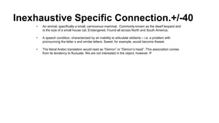 Inexhaustive Specific Connection.+/-40
• An animal, specifically a small, carnivorous mammal. Commonly known as the dwarf leopard and
is the size of a small house cat. Endangered. Found all across North and South America.
• A speech condition, characterized by an inability to articulate sibilants – i.e. a problem with
pronouncing the letter s and similar letters. Sweet, for example, would become thweet.
• The literal Arabic translation would read as “Demon” or “Demon’s head”. This association comes
from its tendency to fluctuate. We are not interested in the object, however :P
 