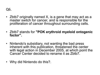 Q6.
• Zbtb7 originally named X, is a gene that may act as a
  master switch for cancer, and is responsible for the
  proliferation of cancer throughout surrounding cells.

• Zbtb7 stands for "POK erythroid myeloid ontogenic
  factor".

• Nintendo's subsidiary, not wanting the bad press
  inherent with this publication, threatened the center
  with legal action in December 2005, at which point the
  Cancer Center decided to rename it as Zbtb7.

• Why did Nintendo do this?.
 