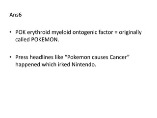 Ans6

• POK erythroid myeloid ontogenic factor = originally
  called POKEMON.

• Press headlines like “Pokemon causes Cancer”
  happened which irked Nintendo.
 