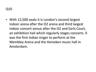 Q10

• With 12,500 seats it is London's second largest
  indoor arena after the O2 arena and third largest
  indoor concert venue after the O2 and Earls Court,
  an exhibition hall which regularly stages concerts. X
  was the first Indian singer to perform at the
  Wembley Arena and the Heineken music hall in
  Amsterdam.
 