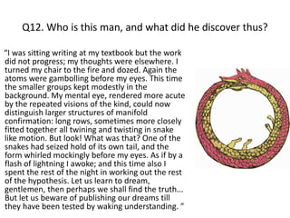 Q12. Who is this man, and what did he discover thus?

“I was sitting writing at my textbook but the work
did not progress; my thoughts were elsewhere. I
turned my chair to the fire and dozed. Again the
atoms were gambolling before my eyes. This time
the smaller groups kept modestly in the
background. My mental eye, rendered more acute
by the repeated visions of the kind, could now
distinguish larger structures of manifold
confirmation: long rows, sometimes more closely
fitted together all twining and twisting in snake
like motion. But look! What was that? One of the
snakes had seized hold of its own tail, and the
form whirled mockingly before my eyes. As if by a
flash of lightning I awoke; and this time also I
spent the rest of the night in working out the rest
of the hypothesis. Let us learn to dream,
gentlemen, then perhaps we shall find the truth...
But let us beware of publishing our dreams till
they have been tested by waking understanding. ”
 