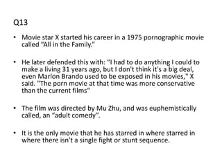 Q13
• Movie star X started his career in a 1975 pornographic movie
  called “All in the Family.”

• He later defended this with: “I had to do anything I could to
  make a living 31 years ago, but I don't think it's a big deal,
  even Marlon Brando used to be exposed in his movies," X
  said. "The porn movie at that time was more conservative
  than the current films“

• The film was directed by Mu Zhu, and was euphemistically
  called, an “adult comedy”.

• It is the only movie that he has starred in where starred in
  where there isn't a single fight or stunt sequence.
 