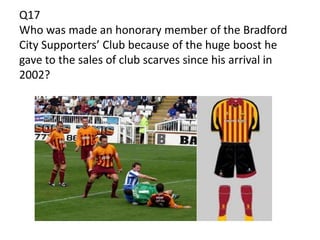 Q17
Who was made an honorary member of the Bradford
City Supporters’ Club because of the huge boost he
gave to the sales of club scarves since his arrival in
2002?
 