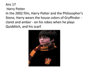 Ans 17
 Harry Potter
In the 2002 film, Harry Potter and the Philosopher's
Stone, Harry wears the house colors of Gryffindor -
claret and amber - on his robes when he plays
Quidditch, and his scarf.
 