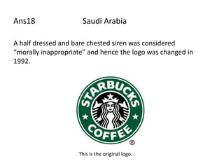 Ans18                Saudi Arabia

A half dressed and bare chested siren was considered
“morally inappropriate” and hence the logo was changed in
1992.




                    This is the original logo.
 