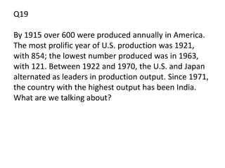 Q19

By 1915 over 600 were produced annually in America.
The most prolific year of U.S. production was 1921,
with 854; the lowest number produced was in 1963,
with 121. Between 1922 and 1970, the U.S. and Japan
alternated as leaders in production output. Since 1971,
the country with the highest output has been India.
What are we talking about?
 