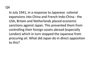 Q4
  In July 1941, in a response to Japanese colonial
  expansions into China and French Indo-China - the
  USA, Britain and Netherlands placed economic
  sanctions against Japan. This prevented them from
  controlling their foreign assets abroad (especially
  London) which in turn stopped the Japanese from
  procuring oil. What did Japan do in direct opposition
  to this?
 