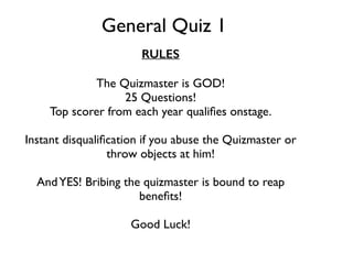 General Quiz 1 
RULES 
The Quizmaster is GOD! 
25 Questions! 
Top scorer from each year qualifies onstage. 
Instant disqualification if you abuse the Quizmaster or 
throw objects at him! 
And YES! Bribing the quizmaster is bound to reap 
benefits! 
Good Luck! 
 