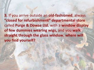 3. If you arrive outside an old-fashioned, always
“closed for refurbishment” departmental store
called Purge & Dowse Ltd. with a window display
of few dummies wearing wigs, and you walk
straight through the glass window, where will
you find yourself?
 