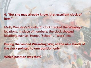 4. “But she may already know, that excellent clock of
hers.”
Molly Weasley’s ‘excellent’ clock tracked the Weasleys’
locations. In place of numbers, the clock showed
locations such as ‘Home’, ‘School’ , ‘ Work’, etc.
During the Second Wizarding War, all the nine hands of
the clock pointed to one position only.
Which position was that?
 