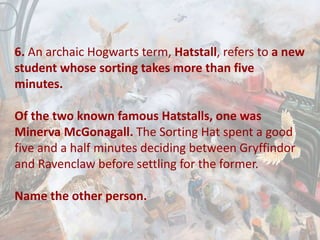 6. An archaic Hogwarts term, Hatstall, refers to a new
student whose sorting takes more than five
minutes.
Of the two known famous Hatstalls, one was
Minerva McGonagall. The Sorting Hat spent a good
five and a half minutes deciding between Gryffindor
and Ravenclaw before settling for the former.
Name the other person.
 