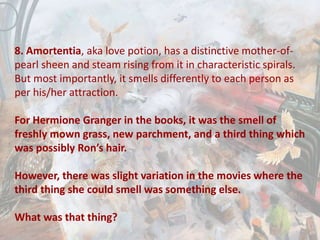 8. Amortentia, aka love potion, has a distinctive mother-of-
pearl sheen and steam rising from it in characteristic spirals.
But most importantly, it smells differently to each person as
per his/her attraction.
For Hermione Granger in the books, it was the smell of
freshly mown grass, new parchment, and a third thing which
was possibly Ron’s hair.
However, there was slight variation in the movies where the
third thing she could smell was something else.
What was that thing?
 