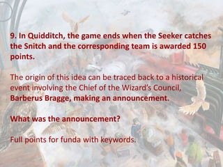 9. In Quidditch, the game ends when the Seeker catches
the Snitch and the corresponding team is awarded 150
points.
The origin of this idea can be traced back to a historical
event involving the Chief of the Wizard’s Council,
Barberus Bragge, making an announcement.
What was the announcement?
Full points for funda with keywords.
 