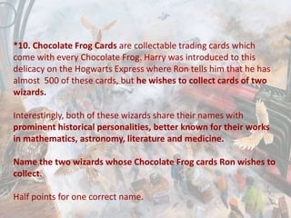 *10. Chocolate Frog Cards are collectable trading cards which
come with every Chocolate Frog. Harry was introduced to this
delicacy on the Hogwarts Express where Ron tells him that he has
almost 500 of these cards, but he wishes to collect cards of two
wizards.
Interestingly, both of these wizards share their names with
prominent historical personalities, better known for their works
in mathematics, astronomy, literature and medicine.
Name the two wizards whose Chocolate Frog cards Ron wishes to
collect.
Half points for one correct name.
 