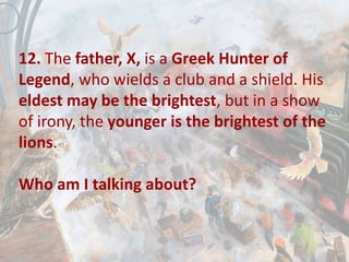 12. The father, X, is a Greek Hunter of
Legend, who wields a club and a shield. His
eldest may be the brightest, but in a show
of irony, the younger is the brightest of the
lions.
Who am I talking about?
 