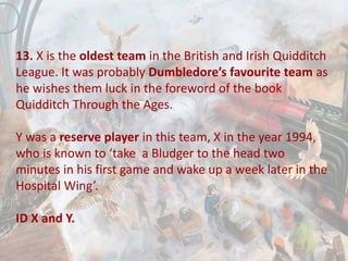 13. X is the oldest team in the British and Irish Quidditch
League. It was probably Dumbledore’s favourite team as
he wishes them luck in the foreword of the book
Quidditch Through the Ages.
Y was a reserve player in this team, X in the year 1994,
who is known to ‘take a Bludger to the head two
minutes in his first game and wake up a week later in the
Hospital Wing’.
ID X and Y.
 