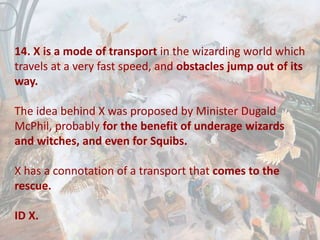 14. X is a mode of transport in the wizarding world which
travels at a very fast speed, and obstacles jump out of its
way.
The idea behind X was proposed by Minister Dugald
McPhil, probably for the benefit of underage wizards
and witches, and even for Squibs.
X has a connotation of a transport that comes to the
rescue.
ID X.
 