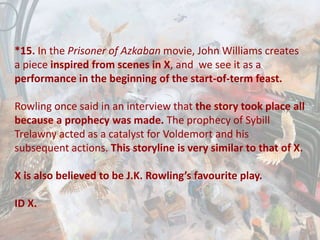 *15. In the Prisoner of Azkaban movie, John Williams creates
a piece inspired from scenes in X, and we see it as a
performance in the beginning of the start-of-term feast.
Rowling once said in an interview that the story took place all
because a prophecy was made. The prophecy of Sybill
Trelawny acted as a catalyst for Voldemort and his
subsequent actions. This storyline is very similar to that of X.
X is also believed to be J.K. Rowling’s favourite play.
ID X.
 