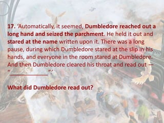 17. ‘Automatically, it seemed, Dumbledore reached out a
long hand and seized the parchment. He held it out and
stared at the name written upon it. There was a long
pause, during which Dumbledore stared at the slip in his
hands, and everyone in the room stared at Dumbledore.
And then Dumbledore cleared his throat and read out —
“____________”.’
What did Dumbledore read out?
 